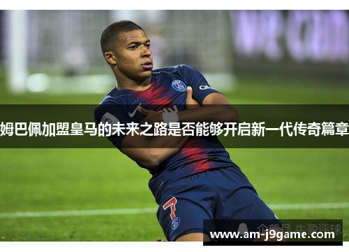 姆巴佩加盟皇马的未来之路是否能够开启新一代传奇篇章