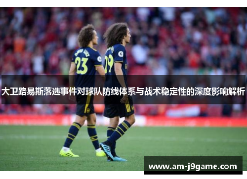 大卫路易斯落选事件对球队防线体系与战术稳定性的深度影响解析