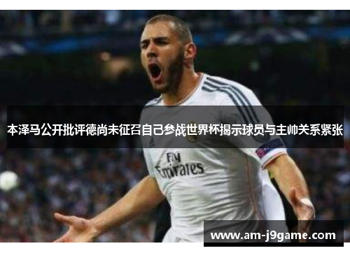 本泽马公开批评德尚未征召自己参战世界杯揭示球员与主帅关系紧张 本泽马公开批评德尚未征召自己参战世界杯揭示球员与主帅关系紧张