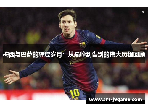 梅西与巴萨的辉煌岁月:从巅峰到告别的伟大历程回顾 梅西与巴萨的辉煌岁月:从巅峰到告别的伟大历程回顾