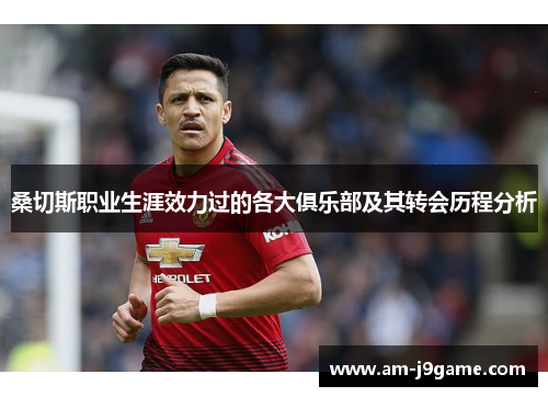 桑切斯职业生涯效力过的各大俱乐部及其转会历程分析 桑切斯职业生涯效力过的各大俱乐部及其转会历程分析