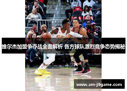 维尔杰加盟争夺战全面解析 各方球队激烈竞争态势揭秘 维尔杰加盟争夺战全面解析 各方球队激烈竞争态势揭秘