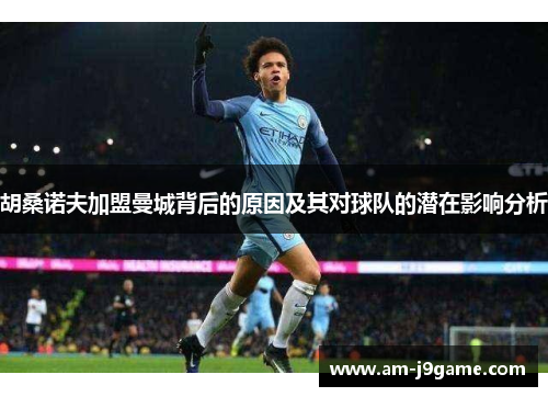 胡桑诺夫加盟曼城背后的原因及其对球队的潜在影响分析 胡桑诺夫加盟曼城背后的原因及其对球队的潜在影响分析