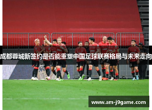 成都蓉城新签约是否能重塑中国足球联赛格局与未来走向