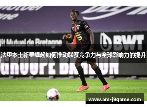 法甲本土新星崛起如何推动联赛竞争力与全球影响力的提升