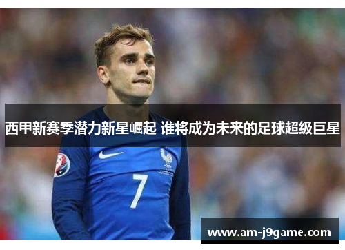 西甲新赛季潜力新星崛起 谁将成为未来的足球超级巨星 西甲新赛季潜力新星崛起 谁将成为未来的足球超级巨星
