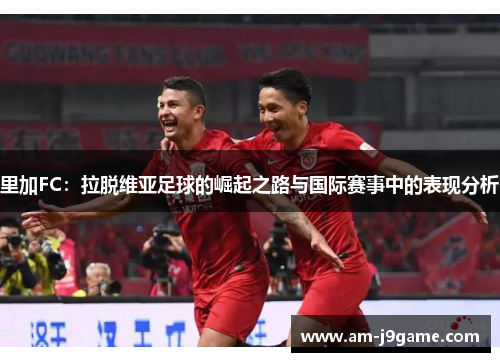 里加FC:拉脱维亚足球的崛起之路与国际赛事中的表现分析 里加FC:拉脱维亚足球的崛起之路与国际赛事中的表现分析