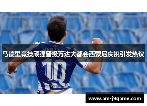 马德里竞技顽强晋级万达大都会西蒙尼庆祝引发热议